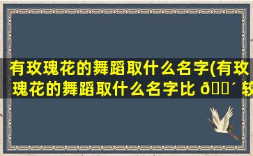 有玫瑰花的舞蹈取什么名字(有玫瑰花的舞蹈取什么名字比 🐴 较好)